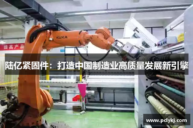 陆亿紧固件：打造中国制造业高质量发展新引擎